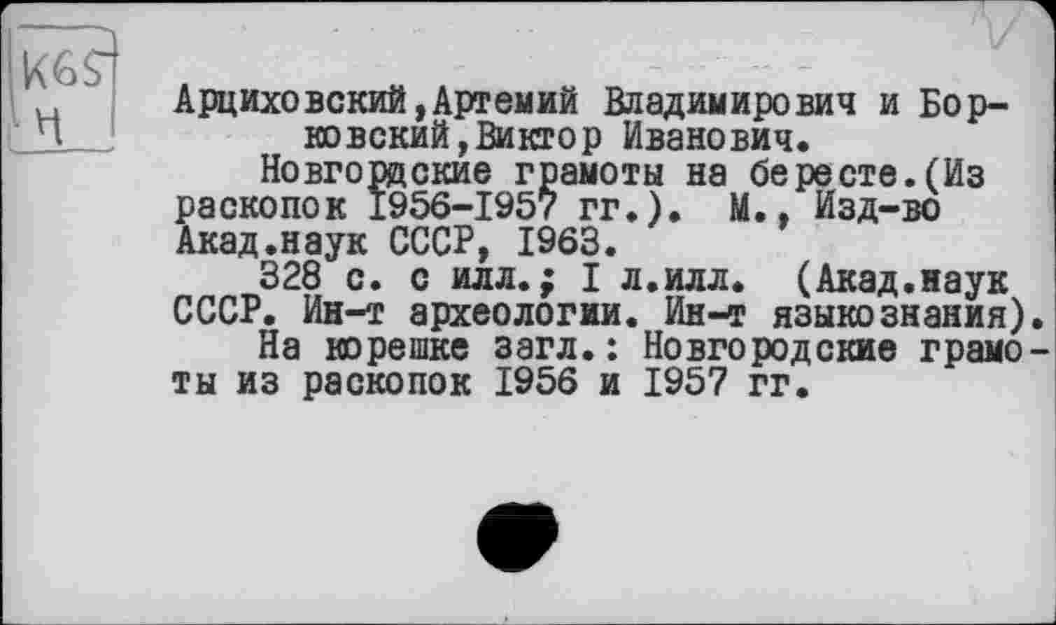 ﻿К69
Ч
Арциховский,Артемий Владимирович и Борковский, Виктор Иванович.
Новгордские грамоты на бересте.(Из раскопок 1956-1957 гг.). М., Изд-во Акад.наук СССР, 1963.
328 с. с илл.; I л.илл. (Акад.наук СССР. Ин-т археологии. Ин-т языкознания)
На корешке загл. : Новгородские грамо ты из раскопок 1956 и 1957 гг.